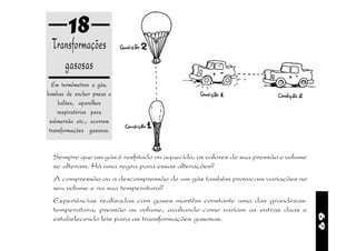 18
 Transformações
    gasosas
  Em termômetros a gás,
bombas de encher pneus e
     balões, aparelhos
     respiratórios para
 submersão etc., ocorrem
 transformações gasosas.


  Sempre que um gás é resfriado ou aquecido, os valores de sua pressão e volume
  se alteram. Há uma regra para essas alterações?
  A compressão ou a descompressão de um gás também provocam variações no
  seu volume e na sua temperatura?
  Experiências realizadas com gases mantêm constante uma das grandezas:
  temperatura, pressão ou volume, avaliando como variam as outras duas e




                                                                                  69
  estabelecendo leis para as transformações gasosas.
 