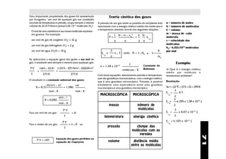 Uma importante propriedade dos gases foi apresentada                          Teoria cinética dos gases
por Avogadro: "um mol de qualquer gás nas condições
normais de temperatura e pressão, ocupa sempre o mesmo              A pressão de um gás sobre as paredes do recipiente está                       n = número de moles
volume de 22,415 litros e possui 6,02.10-23 moléculas (No)".        relacionada com a energia cinética média das moléculas e                      N = número de moléculas
                                                                    a temperatura absoluta através das seguintes relações:                        V = volume
  O mol de uma substância é sua massa molecular expressa
  em gramas. Por exemplo:                                                                                                                         m = massa de cada
                                                                                   1 N         x   m    x   vm2        2 N
                                                                              P=                                   =           Ec                 molécula
                                                                                                                                    m
  um mol de gás de oxigênio (O2) = 32 g                                            3                V                  3   V                      v = velocidade das
  um mol de gás hidrogênio (H2) = 2 g                                                                                                             moléculas
                                                                                                                                                  N0= 6,02x1023 moléculas
  um mol de água (H2O) = 18 g                                                  3                                                             R    por mol
                                                                       Ec =        k   x   T       onde: N = n x N0 e                   k=
                                                                         m
                                                                               2                                                             N0
Se aplicarmos a equação geral dos gases a um mol de
gás, o resultado será sempre o mesmo para qualquer gás:                                                                                                      Exemplo:
                                                                                                            J
                                                                      k = 1,38 x 10-23                                     Constante de
                                        5        2              3
 PV        1atm x 22,4 l    (1,013 x 10 ) N/m        x   0,0224 m                                                          Boltzman               1) Qual é a energia cinética
       =                   =                                                                       molécula       x    K
                                                                                                                                                  média por molécula à
 T            273 K                    273 K                        Com essas equações relacionamos pressão e temperatura,                        temperatura ambiente?
                                                                    que são grandezas macroscópicas, com a energia cinética,
O resultado é a constante universal dos gases:                                                                                                    Resolução:
                                                                    que é uma grandeza microscópica. Portanto, é possível
                      2
              (N/m ) x m      3
                                             cal                    estabelecer uma equivalência entre uma grandeza
      R = 8,31                    = 1,986                           macroscópica e uma grandeza microscópica.                                     Se: t = 22 0C = 273 + 22 = 295 K
                mol x K                      mol x K                                                                                                     3
                                                                                                                                                  Ec =        KT
                                                                      MACROSCÓPICA                                MICROSCÓPICA                      m
                                                                                                                                                         2
                             atm x l
               R = 0,082                                                                                                                                 3
                                                                                                                                                  Ec =       x 295 x 1,38 x 10-23 J
                             mol x K                                                                                                                m
                                                                              massa                                    número de                         2
                                  PV                                                                                   moléculas                         3
Para um mol de um gás:                      =R                                                                                                    Ec =        x 4,07 x 10-21 J
                                                                                                                                                    m
                                  T                                      temperatura                              energia cinética                       2

                                  PV                                                                                                              Ec = 6,105 x 10-21 J
                                                                                                                                                    m
Para n moles de um gás:                = n x, R ou
                                  T                                          pressão                              choque das
                                                                                                                moléculas com as
                                                                                                                    paredes




                                                                                                                                                                                     71
                           Equação dos gases perfeitos ou
       P V = nRT                                                              volume                             distância média
                           equação de Clapeyron
                                                                                                                entre as moléculas
 