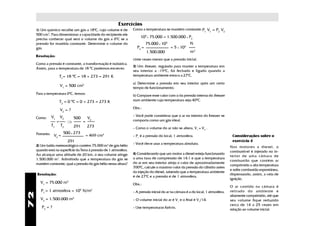Exercícios
                                                    0
     1) Um químico recolhe um gás a 18 C, cujo volume é de          Como a temperatura se mantém constante: P V = P V
                                                                                                             1 1   2  2
     500 cm3. Para dimensionar a capacidade do recipiente ele
                                                                         105 x 75.000 = 1.500.000 x P2
     precisa conhecer qual será o volume do gás a 00C se a
     pressão for mantida constante. Determine o volume do                    75.000 x 105                 N
     gás.                                                             P2 =                   = 5 x 103
                                                                             1.500.000                    m2
     Resolução:
                                                                    vinte vezes menor que a pressão inicial.
     Como a pressão é constante, a transformação é isobárica.
                                                                    3) Um freezer, regulado para manter a temperatura em
     Assim, para a temperatura de 18 0C podemos escrever:
                                                                    seu interior a -19 0C, foi fechado e ligado quando a
                       T1= 18 0C = 18 + 273 = 291 K                 temperatura ambiente estava a 270C.

                                                                    a) Determine a pressão em seu interior após um certo
                       V1 = 500 cm3
                                                                    tempo de funcionamento.
     Para a temperatura 00C, temos:
                                                                    b) Compare esse valor com o da pressão interna do freezer
                                0
                       T2 = 0 C = 0 + 273 = 273 K                   num ambiente cuja temperatura seja 400C.

                                                                    Obs.:
                       V2 = ?
              V1       V2                                           - Você pode considerar que o ar no interior do freezer se
     Como:                          500       V2
                   =        ⇒             =                         comporta como um gás ideal.
              T1       T2           291       273                   - Como o volume do ar não se altera, V1 = V2 .
     Portanto: V = 500 x 273                  = 469 cm3
                2                                                   - P1 é a pressão do local, 1 atmosfera.                           Considerações sobre o
                            291                                                                                                       exercício 4
                                                                    - Você deve usar a temperatura absoluta.
     2) Um balão meteorológico contém 75.000 m3 de gás hélio                                                                         Nos motores a diesel, o
     quando está na superfície da Terra à pressão de 1 atmosfera.                                                                    combustível é injetado no in-
     Ao alcançar uma altitude de 20 km, o seu volume atinge         4) Considerando que um motor a diesel esteja funcionando
                                                                                                                                     terior de uma câmara de
     1.500.000 m3. Admitindo que a temperatura do gás se            a uma taxa de compressão de 14:1 e que a temperatura
                                                                                                                                     combustão que contém ar
     mantém constante, qual a pressão do gás hélio nessa altura?    do ar em seu interior atinja o valor de aproximadamente
                                                                                                                                     comprimido a alta temperatura
                                                                    7000C, calcule o máximo valor da pressão do cilindro antes
                                                                                                                                     e sofre combustão espontânea,
                                                                    da injeção do diesel, sabendo que a temperatura ambiente
     Resolução:                                                                                                                      dispensando, assim, a vela de
                                                                    é de 270C e a pressão é de 1 atmosfera.
                                                                                                                                     ignição.
       V1 = 75.000 m3                                               Obs.:
                                                                                                                                     O ar contido na câmara é
        P1 = 1 atmosfera = 105 N/m2                                 - A pressão inicial do ar na câmara é a do local, 1 atmosfera.   retirado do ambiente e
72




                                                                                                                                     altamente comprimido, até que
                                    3
       V2 = 1.500.000 m                                             - O volume inicial do ar é V1 e o final é V1/14.                 seu volume fique reduzido
                                                                                                                                     cerca de 14 a 25 vezes em
        P2 = ?                                                      - Use temperaturas Kelvin.                                       relação ao volume inicial.
 