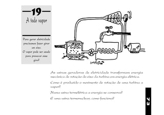 19
  A todo vapor

Para gerar eletricidade
precisamos fazer girar
       um eixo.
O vapor pode ser usado
  para provocar esse
        giro?


                          As usinas geradoras de eletricidade transformam energia
                          mecânica de rotação do eixo da turbina em energia elétrica.
                          Como é produzido o movimento de rotação de uma turbina a
                          vapor?
                          Numa usina termelétrica a energia se conserva?
                          E uma usina termonuclear, como funciona?




                                                                                        73
 