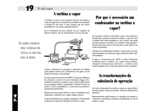19            A todo vapor
                                           A turbina a vapor
                                A turbina a vapor é uma máquina térmica que utiliza o
                                                                                                  Por que é necessário um
                                vapor de água para movimentar suas hélices, produzindo
                                a rotação do seu eixo. É essa rotação que nas usinas
                                                                                                 condensador na turbina a
                                termelétricas vai acionar o gerador elétrico.

                                Ela é constituída de uma caldeira, de um conjunto de
                                                                                                          vapor?
                                hélices (turbina), de um condensador e de uma bomba.
                                                                                              Se para girar a hélice é necessário vapor a alta pressão e
                                                                                              temperatura, poderia se pensar em injetar o vapor de volta
                                                                                              à caldeira sem antes liquefazê-lo. Isso, porém, não pode
     NA CALDEIRA A PRESSÃO DO                                                                 ser feito porque acarretaria um trabalho muito grande à
                                                                                              bomba, pois para voltar à alta pressão o vapor precisa ser
                                                                                              muito comprimido.
      VAPOR É CONTROLADA POR
                                                                                              A função do condensador é resfriar o vapor, que ao circular
      VÁLVULAS, TAL COMO NUMA                                                                 pela serpentina (envolvida por água corrente) perde calor
                                                                                              até liquefazer.
      PANELA DE PRESSÃO.
                                                                                              A água à temperatura de 1000C é então facilmente
                                                                                              bombeada para a caldeira. Se a água fosse resfriada,
                                                                                              atingindo temperaturas menores, a caldeira seria
                                                                                              sobrecarregada com a tarefa de aquecê-la até a ebulição.
                                A água, substância de operação, é aquecida na caldeira
                                pela queima externa do combustível, em geral carvão
                                mineral, fervendo a alta pressão.

                                O vapor aquecido até cerca de 5000C escapa por diferença
                                                                                                     As transformações da
                                de pressão e através de uma tubulação chega até o
                                conjunto de hélices ou turbina, para a qual transfere parte         substância de operação
                                de sua energia cinética, produzindo a rotação do eixo da
                                turbina. Como conseqüência, o vapor tem sua pressão e
                                temperatura diminuídas.                                       Em cada componente da turbina o vapor ou a água sofrem
                                                                                              transformações, tendo sua pressão, volume e temperaturas
                                Depois de passar pelas hélices o vapor é resfriado numa       alteradas.
74




                                serpentina, condensa-se e a água chega à bomba.
                                                                                              Representando graficamente as variações de pressão e
                                A água bombeada para a caldeira vai garantir a continuidade   volume em cada etapa, podemos compreender o ciclo da
                                do processo nesse ciclo fechado da turbina a vapor.           turbina a vapor.
 