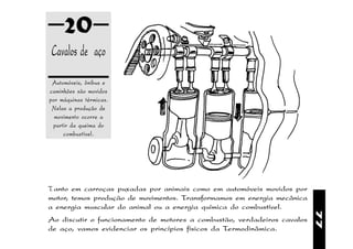 20
Cavalos de aço
 Automóveis, ônibus e
caminhões são movidos
por máquinas térmicas.
 Nelas a produção de
  movimento ocorre a
 partir da queima do
     combustível.




Tanto em carroças puxadas por animais como em automóveis movidos por
motor, temos produção de movimentos. Transformamos em energia mecânica
a energia muscular do animal ou a energia química do combustível.




                                                                          77
Ao discutir o funcionamento de motores a combustão, verdadeiros cavalos
de aço, vamos evidenciar os princípios físicos da Termodinâmica.
 