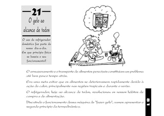 21
    O gelo ao
 alcance de todos
O uso do refrigerador
doméstico faz parte do
   nosso dia-a-dia.
Em que princípio físico
   se baseia o seu
    funcionamento?


   O armazenamento e o transporte de alimentos perecíveis constituíam um problema
   até bem pouco tempo atrás.
   Era uma meta evitar que os alimentos se deteriorassem rapidamente devido à
   ação do calor, principalmente nas regiões tropicais e durante o verão.
   O refrigerador, hoje ao alcance de todos, revolucionou os nossos hábitos de
   compra e de alimentação.




                                                                                    81
   Discutindo o funcionamento dessa máquina de "fazer gelo", vamos apresentar o
   segundo princípio da termodinâmica.
 