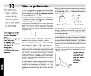 22                   Potência e perdas térmicas
                                                                                                 Se numa transformação gasosa considerarmos constante a
      EM QUALQUER MÁQUINA          Se você analisar o quadro da página anterior, perceberá       pressão P entre os estados 1 e 2, teremos o gás variando o
                                   que cerca de 75% da energia fornecida a um motor a            seu volume de V1 para V2 (∆V) e exercendo uma força F
       TÉRMICA - LOCOMOTIVA,       combustão é perdida. Lembre-se do primeiro princípio          no pistão de área A.
                                   da Termodinâmica: Q =       τ
                                                               + ∆U
       MOTOR A COMBUSTÃO,
                                   Para 100 unidades de quantidade de calor (Q) realizamos
       TERMELÉTRICA, MOTOR A       25 unidades de trabalho (τ) e perdemos 75 unidades em
                                   variação da energia do sistema (∆U).
       JATO - AS PERDAS TÉRMICAS   Como gastamos muita energia numa máquina térmica, e a                             F
                                   gasolina não é barata, nos preocupamos em saber qual a            τ = P x ∆V =        x   Axd       P x ∆V = F x d
       SÃO MUITO GRANDES.          potência da máquina e o seu rendimento. Definimos
                                                                                                                     A
                                   rendimento como a razão entre o trabalho produzido e a        Quando se diz que um carro é 1.6 ou 1.8, estamos nos
                                   energia fornecida:                                            referindo a sua potência, fornecendo o volume do interior
                                                                                                 do cilindro disponível para ser ocupado pela mistura
     Essa variação da energia
     interna (75 unidades de                         η=
                                                           τ                                     combustível na admissão.
     ∆U) está distribuída                                  Q
                                                                                                 A necessidade de melhorar o rendimento das máquinas
     como:                                                                                       térmicas reais exigiu um estudo que resultou na elaboração
     35 unidades - energia dos     Se toda energia fosse transformada em trabalho, o             de um ciclo ideal, que não leva em consideração as
     gases de escape.              rendimento seria 1 ou 100%. Isso nunca acontece.              dificuldades técnicas. Qualquer máquina que operasse
     32 unidades - em                                                                            com esse ciclo, denominado ciclo de Carnot, teria
                                   Assim, uma máquina potente é a que realiza "mais trabalho"
                                                                                                 rendimento máximo, independentemente da substância
     aquecimento do ambiente
                                   numa unidade de tempo, P =
                                                                      τ   , isto é, tem um       utilizada.
     pelo sistema de
                                                                      t
     refrigeração.                 rendimento maior. Para aumentar o rendimento de um            Essa máquina idealizada operaria num ciclo completamente
     8 unidades - em               motor a combustão, os construtores aumentam a razão entre     reversível, o que é impossível de se conseguir na prática,
     aquecimento pelo atrito       o volume máximo e o mínimo dentro do cilindro, ocupado        o ciclo de Carnot.
     das peças.                    pela mistura combustível. Se a mistura é bastante                                                Se uma máquina
                                   comprimida antes de explodir, a pressão obtida no                                                térmica operasse
                                   momento da explosão é maior. Além disso, o deslocamento                                          num ciclo como
                                   do pistão é tanto maior quanto maior a razão entre o volume                                      esse (de Carnot),
                                   máximo e o mínimo.                                                                               teria um
                                   Em outras palavras, aumentar o rendimento de um motor                                            rendimento
                                   corresponde a aumentar as variações de pressão e de                                              máximo
                                   volume, o que corresponde no diagrama PxV a um
86




                                   aumento da área interna delimitada pelo ciclo. Essa área
                                   representa o trabalho realizado pela máquina em cada
                                   ciclo.
 