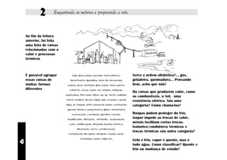 2       Esquentando os motores e preparando a rota


    Ao fim da leitura
    anterior, foi feita
    uma lista de coisas
    relacionadas com o
    calor e processos
    térmicos



    É possível agrupar          fogo, grau celsius, secador, forno elétrico,            Serve a ordem alfabética?... gás,
    essas coisas de           derretimento, geladeira, forno de microondas,             geladeira, queimadura... Pensando
    muitas formas          caloria, amor, resfriado, gelo, isopor, ferro quente,        bem, acho que não!
    diferentes               cobertor, chuva, vapor, sol, chapéu, radiação,
                                                                                        Há coisas que produzem calor, como
                          queimadura, filtro solar, febre, lua, luz, motor, radiador,
                                                                                        os combustíveis, o Sol, uma
                           metal, madeira, álcool, fogão, gás, chuveiro, vulcão,
                                                                                        resistência elétrica. São uma
                          água, ar, freezer, atrito, borracha, isopor, combustão,       categoria? Como chamá-las?
                            garrafa térmica, aquecimento, gêiser, termômetro,

                                convecção, condução, gasolina, carvão,                  Roupas podem proteger do frio,
                            liquidificador, dilatação, ventilador, evaporação,
                                                                                        isopor impede as trocas de calor,
                             calor, solidificação, lâmpada, bomba atômica,
                                                                                        metais facilitam certas trocas.
                                                                                        Isolantes/condutores térmicos e
                                    dissolução, vento, condensação,
                                                                                        trocas térmicas são outra categoria?
                            compressão dos gases, ebulição, freada, fusão,

                                        martelada, nuvem, lagos etc.
                                                                                        Gelo é frio, vapor é quente, mas é
6




                                                                                        tudo água. Como classificar? Quente e
                                                                                        frio ou mudança de estado?
 