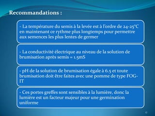 Recommandations :

   - La température du semis à la levée est à l’ordre de 24-25°C
   en maintenant ce rythme plus longtemps pour permettre
   aux semences les plus lentes de germer


   - La conductivité électrique au niveau de la solution de
   brumisation après semis = 1.5mS

   - pH de la solution de brumisation égale à 6.5 et toute
   brumisation doit être faites avec une pomme de type FOG-
   IT

   - Ces portes greffes sont sensibles à la lumière, donc la
   lumière est un facteur majeur pour une germination
   uniforme
                                                                   17
 