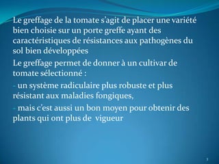Le greffage de la tomate s’agit de placer une variété
bien choisie sur un porte greffe ayant des
caractéristiques de résistances aux pathogènes du
sol bien développées
Le greffage permet de donner à un cultivar de
tomate sélectionné :
- un système radiculaire plus robuste et plus
résistant aux maladies fongiques,
- mais c’est aussi un bon moyen pour obtenir des
plants qui ont plus de vigueur



                                                        3
 