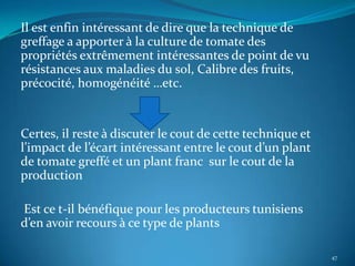 Il est enfin intéressant de dire que la technique de
greffage a apporter à la culture de tomate des
propriétés extrêmement intéressantes de point de vu
résistances aux maladies du sol, Calibre des fruits,
précocité, homogénéité …etc.


Certes, il reste à discuter le cout de cette technique et
l’impact de l’écart intéressant entre le cout d’un plant
de tomate greffé et un plant franc sur le cout de la
production

Est ce t-il bénéfique pour les producteurs tunisiens
d’en avoir recours à ce type de plants

                                                            47
 