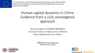 Human capital dynamics in China:
Evidence from a club convergence
approach
Octasiano Miguel VALERIO MENDOZA
Assistant Professor of Quantitative Methods
Marie Skłodowska-Curie Fellow
GREF Research Seminar
February 25, 2021
This research has received funding from the European Union’s Horizon 2020
research and innovation program under the Marie Sklodowska-Curie grant
agreement No. 838534.
 