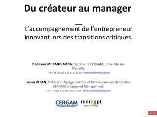 Du créateur au manager   L’accompagnement de l’entrepreneur innovant lors des transitions critiques. Stéphanie MITRANO-MÉDA , Doctorante CERGAM, Université Aix-Marseille. Tel : +33 (0) 611 623 873 / Email :  [email_address]   Lucien VÉRAN , Professeur Agrégé, Docteur et HDR en Sciences de Gestion, CERGAM et Euromed Management. Tel : + 33 (0) 625 615 923 / Email :  [email_address] Agence de stratégie 01 / 18 