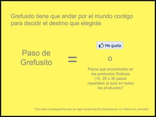 Grefusito tiene que andar por el mundo contigopara decidir el destino que elegirás Paso de Grefusito=oPasos que encontrarás en los productos Grefusa(10, 20 o 30 pasos repartidos al azar en todos los productos)**Con esto conseguimos que se siga consumiendo Grefusa por un motivo en concreto