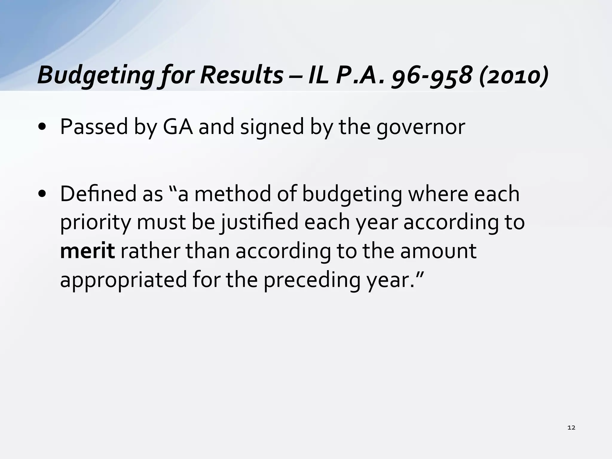 •  Passed	
  by	
  GA	
  and	
  signed	
  by	
  the	
  governor	
  
•  Deﬁned	
  as	
  “a	
  method	
  of	
  budgeting	
  where	
  each	
  
priority	
  must	
  be	
  justiﬁed	
  each	
  year	
  according	
  to	
  
merit	
  rather	
  than	
  according	
  to	
  the	
  amount	
  
appropriated	
  for	
  the	
  preceding	
  year.”	
  	
  
	
  
Budgeting	
  for	
  Results	
  –	
  IL	
  P.A.	
  96-­‐958	
  (2010)	
  
12	
  
 