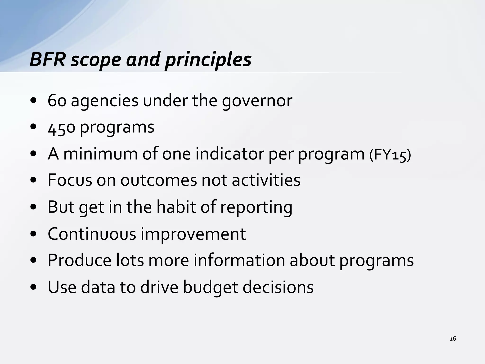 •  60	
  agencies	
  under	
  the	
  governor	
  
•  450	
  programs	
  
•  A	
  minimum	
  of	
  one	
  indicator	
  per	
  program	
  (FY15)	
  
•  Focus	
  on	
  outcomes	
  not	
  activities	
  
•  But	
  get	
  in	
  the	
  habit	
  of	
  reporting	
  
•  Continuous	
  improvement	
  
•  Produce	
  lots	
  more	
  information	
  about	
  programs	
  
•  Use	
  data	
  to	
  drive	
  budget	
  decisions	
  
BFR	
  scope	
  and	
  principles	
  
16	
  
 