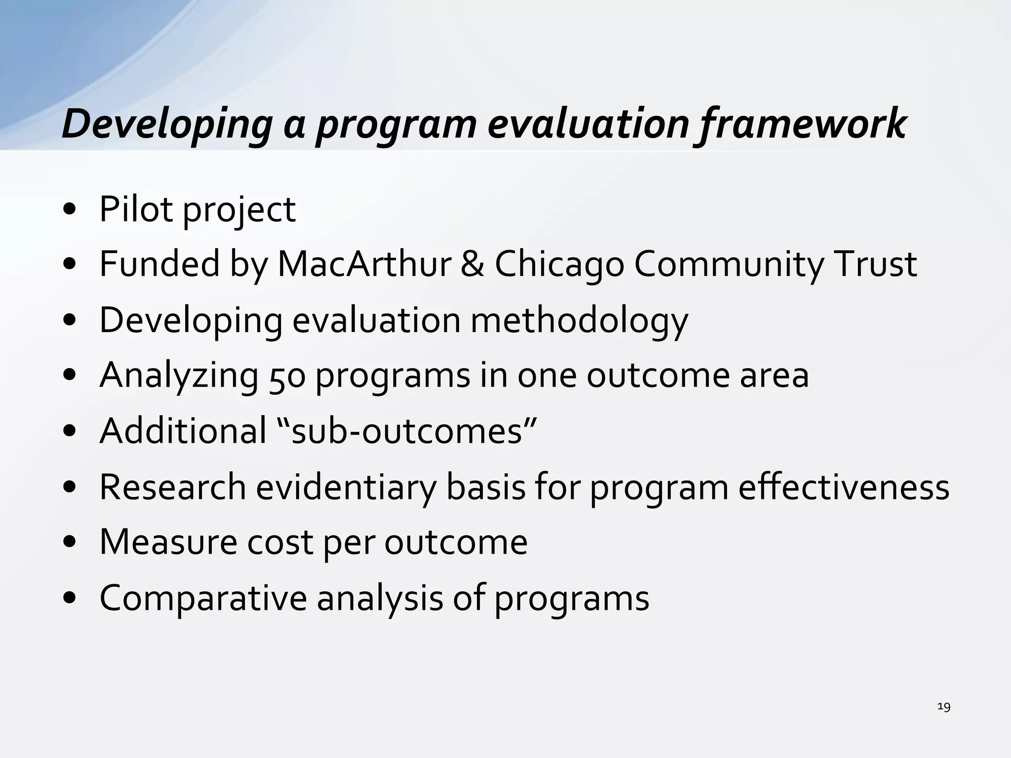 •  Pilot	
  project	
  
•  Funded	
  by	
  MacArthur	
  &	
  Chicago	
  Community	
  Trust	
  
•  Developing	
  evaluation	
  methodology	
  
•  Analyzing	
  50	
  programs	
  in	
  one	
  outcome	
  area	
  
•  Additional	
  “sub-­‐outcomes”	
  
•  Research	
  evidentiary	
  basis	
  for	
  program	
  eﬀectiveness	
  
•  Measure	
  cost	
  per	
  outcome	
  
•  Comparative	
  analysis	
  of	
  programs	
  
Developing	
  a	
  program	
  evaluation	
  framework	
  
19	
  
 