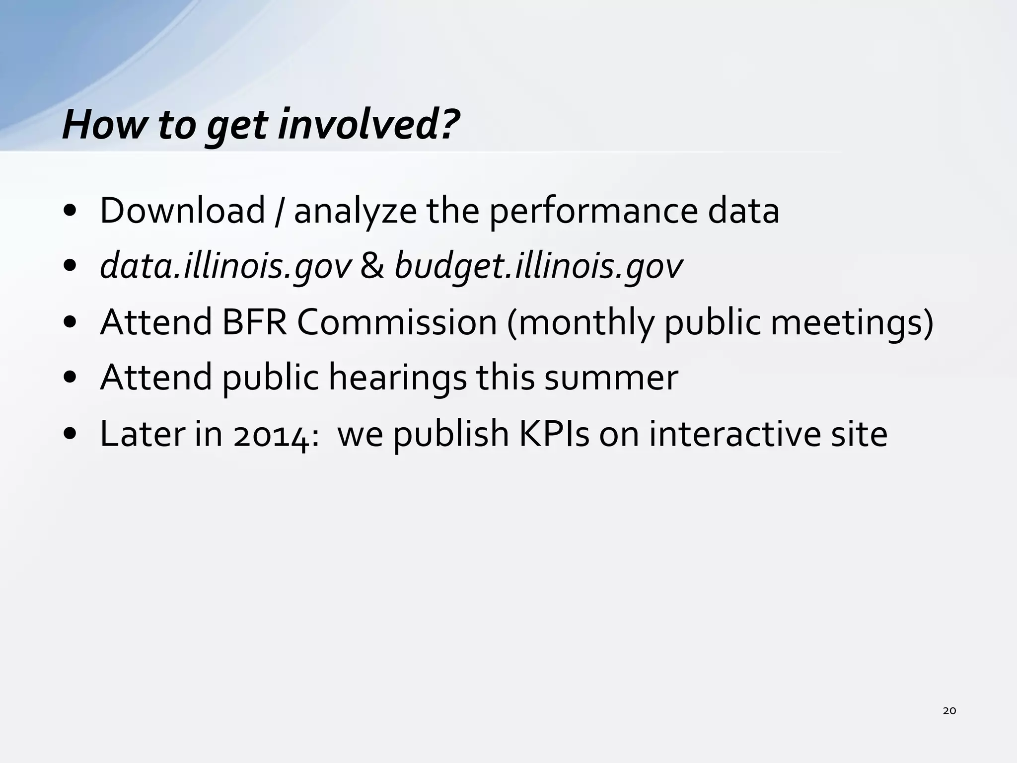 •  Download	
  /	
  analyze	
  the	
  performance	
  data	
  
•  data.illinois.gov	
  &	
  budget.illinois.gov	
  
•  Attend	
  BFR	
  Commission	
  (monthly	
  public	
  meetings)	
  
•  Attend	
  public	
  hearings	
  this	
  summer	
  
•  Later	
  in	
  2014:	
  	
  we	
  publish	
  KPIs	
  on	
  interactive	
  site	
  
How	
  to	
  get	
  involved?	
  
20	
  
 