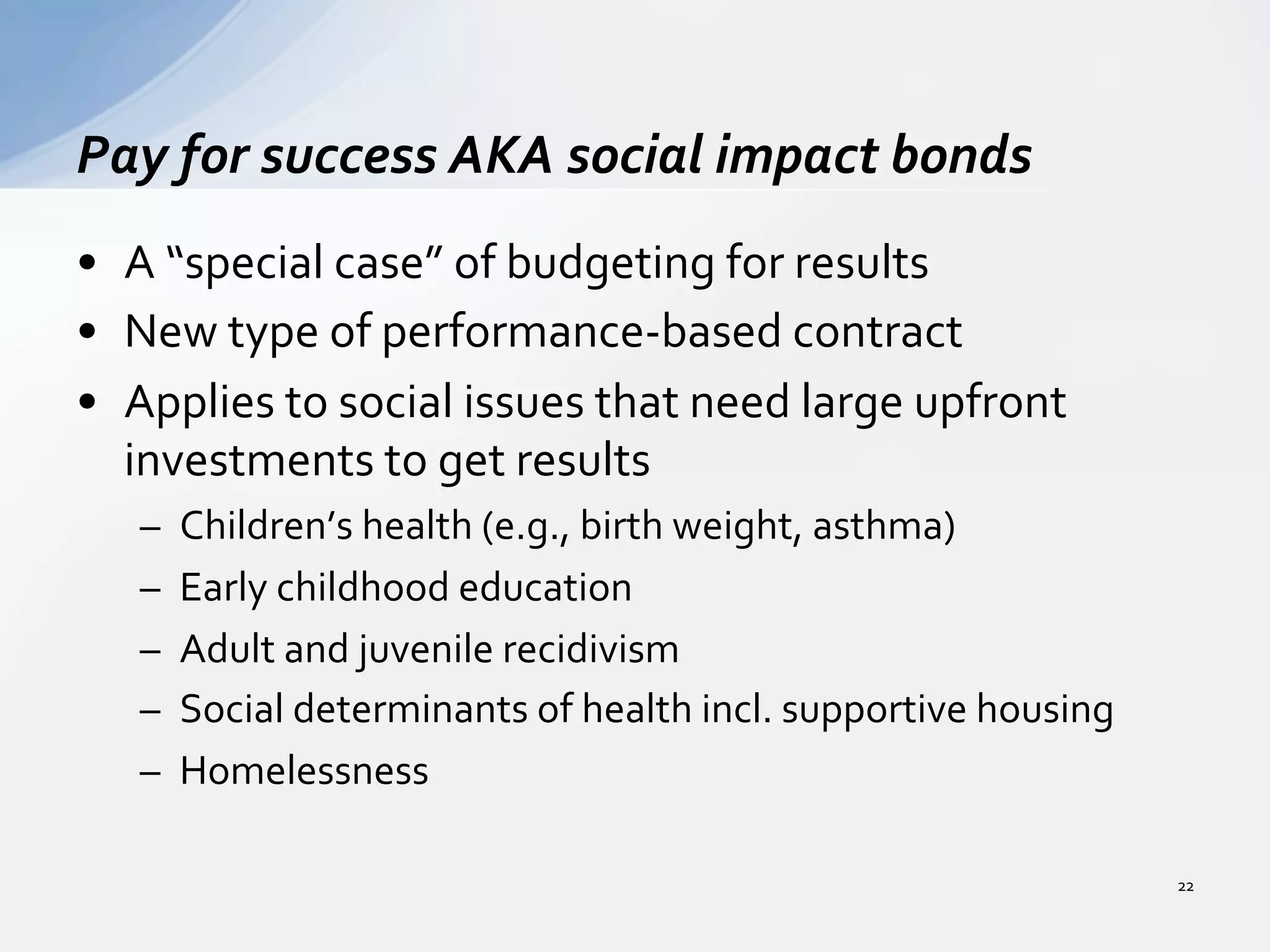 •  A	
  “special	
  case”	
  of	
  budgeting	
  for	
  results	
  
•  New	
  type	
  of	
  performance-­‐based	
  contract	
  
•  Applies	
  to	
  social	
  issues	
  that	
  need	
  large	
  upfront	
  
investments	
  to	
  get	
  results	
  
–  Children’s	
  health	
  (e.g.,	
  birth	
  weight,	
  asthma)	
  
–  Early	
  childhood	
  education	
  
–  Adult	
  and	
  juvenile	
  recidivism	
  
–  Social	
  determinants	
  of	
  health	
  incl.	
  supportive	
  housing	
  
–  Homelessness	
  
Pay	
  for	
  success	
  AKA	
  social	
  impact	
  bonds	
  
22	
  
 