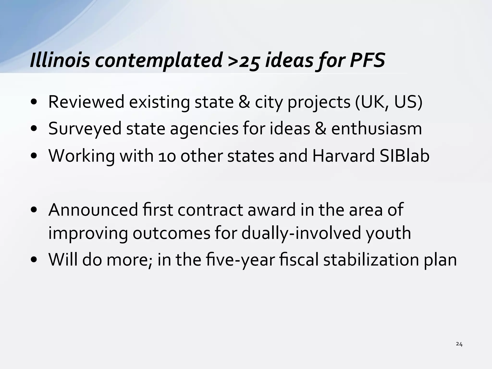 •  Reviewed	
  existing	
  state	
  &	
  city	
  projects	
  (UK,	
  US)	
  
•  Surveyed	
  state	
  agencies	
  for	
  ideas	
  &	
  enthusiasm	
  
•  Working	
  with	
  10	
  other	
  states	
  and	
  Harvard	
  SIBlab	
  
•  Announced	
  ﬁrst	
  contract	
  award	
  in	
  the	
  area	
  of	
  
improving	
  outcomes	
  for	
  dually-­‐involved	
  youth	
  
•  Will	
  do	
  more;	
  in	
  the	
  ﬁve-­‐year	
  ﬁscal	
  stabilization	
  plan	
  
Illinois	
  contemplated	
  >25	
  ideas	
  for	
  PFS	
  
24	
  
 