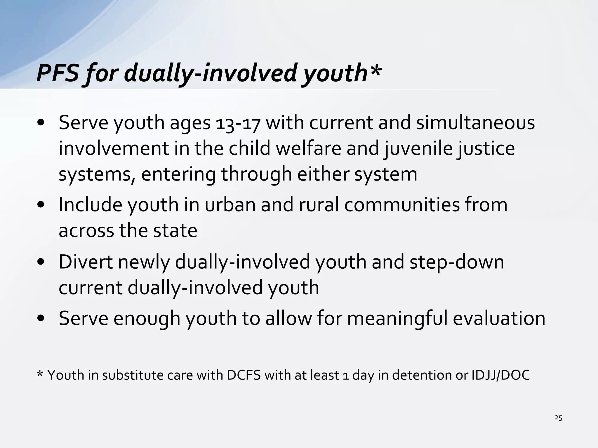 •  Serve	
  youth	
  ages	
  13-­‐17	
  with	
  current	
  and	
  simultaneous	
  
involvement	
  in	
  the	
  child	
  welfare	
  and	
  juvenile	
  justice	
  
systems,	
  entering	
  through	
  either	
  system	
  
•  Include	
  youth	
  in	
  urban	
  and	
  rural	
  communities	
  from	
  
across	
  the	
  state	
  	
  
•  Divert	
  newly	
  dually-­‐involved	
  youth	
  and	
  step-­‐down	
  
current	
  dually-­‐involved	
  youth	
  	
  
•  Serve	
  enough	
  youth	
  to	
  allow	
  for	
  meaningful	
  evaluation	
  	
  
*	
  Youth	
  in	
  substitute	
  care	
  with	
  DCFS	
  with	
  at	
  least	
  1	
  day	
  in	
  detention	
  or	
  IDJJ/DOC	
  	
  
PFS	
  for	
  dually-­‐involved	
  youth*	
  
25	
  
 