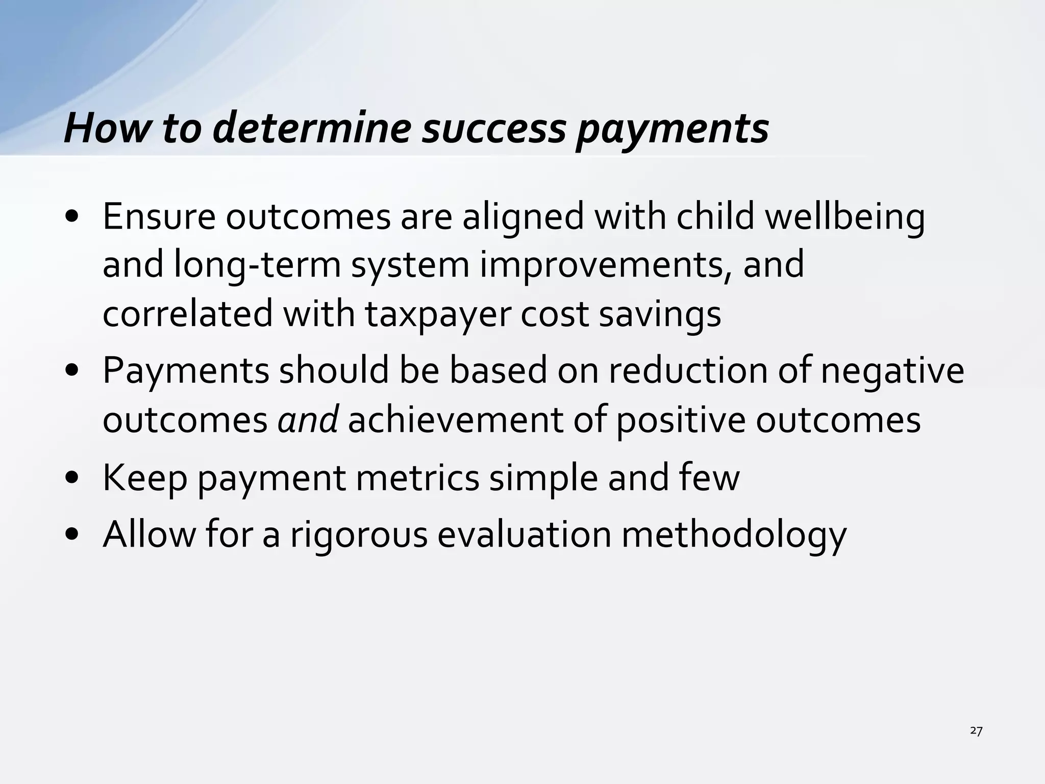 •  Ensure	
  outcomes	
  are	
  aligned	
  with	
  child	
  wellbeing	
  
and	
  long-­‐term	
  system	
  improvements,	
  and	
  
correlated	
  with	
  taxpayer	
  cost	
  savings	
  	
  
•  Payments	
  should	
  be	
  based	
  on	
  reduction	
  of	
  negative	
  
outcomes	
  and	
  achievement	
  of	
  positive	
  outcomes	
  	
  
•  Keep	
  payment	
  metrics	
  simple	
  and	
  few	
  	
  
•  Allow	
  for	
  a	
  rigorous	
  evaluation	
  methodology	
  	
  
How	
  to	
  determine	
  success	
  payments	
  
27	
  
 