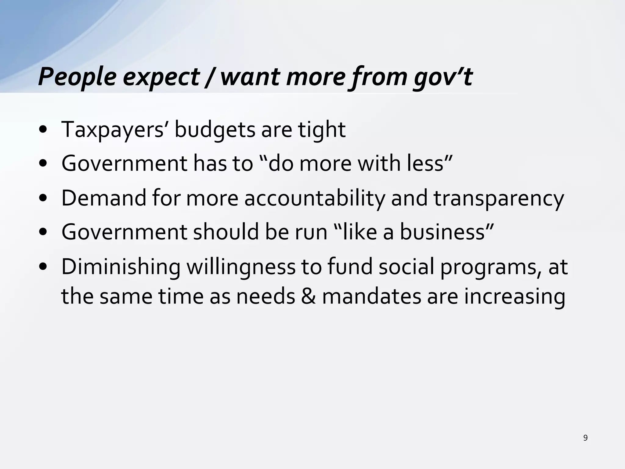 •  Taxpayers’	
  budgets	
  are	
  tight	
  
•  Government	
  has	
  to	
  “do	
  more	
  with	
  less”	
  
•  Demand	
  for	
  more	
  accountability	
  and	
  transparency	
  
•  Government	
  should	
  be	
  run	
  “like	
  a	
  business”	
  
•  Diminishing	
  willingness	
  to	
  fund	
  social	
  programs,	
  at	
  
the	
  same	
  time	
  as	
  needs	
  &	
  mandates	
  are	
  increasing	
  
People	
  expect	
  /	
  want	
  more	
  from	
  gov’t	
  
9	
  
 