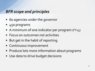 •  60	
  agencies	
  under	
  the	
  governor	
  
•  450	
  programs	
  
•  A	
  minimum	
  of	
  one	
  indicator	
  per	
  program	
  (FY15)	
  
•  Focus	
  on	
  outcomes	
  not	
  activities	
  
•  But	
  get	
  in	
  the	
  habit	
  of	
  reporting	
  
•  Continuous	
  improvement	
  
•  Produce	
  lots	
  more	
  information	
  about	
  programs	
  
•  Use	
  data	
  to	
  drive	
  budget	
  decisions	
  
BFR	
  scope	
  and	
  principles	
  
16	
  
 