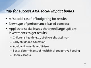 •  A	
  “special	
  case”	
  of	
  budgeting	
  for	
  results	
  
•  New	
  type	
  of	
  performance-­‐based	
  contract	
  
•  Applies	
  to	
  social	
  issues	
  that	
  need	
  large	
  upfront	
  
investments	
  to	
  get	
  results	
  
–  Children’s	
  health	
  (e.g.,	
  birth	
  weight,	
  asthma)	
  
–  Early	
  childhood	
  education	
  
–  Adult	
  and	
  juvenile	
  recidivism	
  
–  Social	
  determinants	
  of	
  health	
  incl.	
  supportive	
  housing	
  
–  Homelessness	
  
Pay	
  for	
  success	
  AKA	
  social	
  impact	
  bonds	
  
22	
  
 