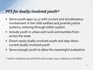 •  Serve	
  youth	
  ages	
  13-­‐17	
  with	
  current	
  and	
  simultaneous	
  
involvement	
  in	
  the	
  child	
  welfare	
  and	
  juvenile	
  justice	
  
systems,	
  entering	
  through	
  either	
  system	
  
•  Include	
  youth	
  in	
  urban	
  and	
  rural	
  communities	
  from	
  
across	
  the	
  state	
  	
  
•  Divert	
  newly	
  dually-­‐involved	
  youth	
  and	
  step-­‐down	
  
current	
  dually-­‐involved	
  youth	
  	
  
•  Serve	
  enough	
  youth	
  to	
  allow	
  for	
  meaningful	
  evaluation	
  	
  
*	
  Youth	
  in	
  substitute	
  care	
  with	
  DCFS	
  with	
  at	
  least	
  1	
  day	
  in	
  detention	
  or	
  IDJJ/DOC	
  	
  
PFS	
  for	
  dually-­‐involved	
  youth*	
  
25	
  
 