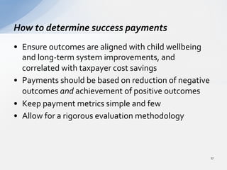 •  Ensure	
  outcomes	
  are	
  aligned	
  with	
  child	
  wellbeing	
  
and	
  long-­‐term	
  system	
  improvements,	
  and	
  
correlated	
  with	
  taxpayer	
  cost	
  savings	
  	
  
•  Payments	
  should	
  be	
  based	
  on	
  reduction	
  of	
  negative	
  
outcomes	
  and	
  achievement	
  of	
  positive	
  outcomes	
  	
  
•  Keep	
  payment	
  metrics	
  simple	
  and	
  few	
  	
  
•  Allow	
  for	
  a	
  rigorous	
  evaluation	
  methodology	
  	
  
How	
  to	
  determine	
  success	
  payments	
  
27	
  
 