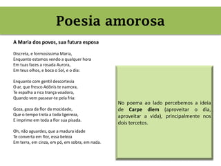 Poesia amorosa (carpe diem)
A Maria dos povos, sua futura esposa
Discreta, e formosíssima Maria,
Enquanto estamos vendo a qualquer hora
Em tuas faces a rosada Aurora,
Em teus olhos, e boca o Sol, e o dia:
Enquanto com gentil descortesia
O ar, que fresco Adônis te namora,
Te espalha a rica trança voadora,
Quando vem passear-te pela fria:
Goza, goza da flor da mocidade,
Que o tempo trota a toda ligeireza,
E imprime em toda a flor sua pisada.
Oh, não aguardes, que a madura idade
Te converta em flor, essa beleza
Em terra, em cinza, em pó, em sobra, em nada.
Poesia amorosa
No poema ao lado percebemos a ideia
de Carpe diem (aproveitar o dia,
aproveitar a vida), principalmente nos
dois tercetos.
 