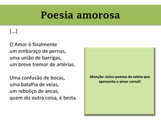 Poesia amorosa (erótica)
[...]
O Amor é finalmente
um embaraço de pernas,
uma união de barrigas,
um breve tremor de artérias.
Uma confusão de bocas,
uma batalha de veias,
um reboliço de ancas,
quem diz outra coisa, é besta.
Poesia amorosa
Atenção: único poema da seleta que
apresenta o amor carnal!
 