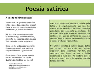 Poesia satírica
À cidade da Bahia (soneto)
Triste Bahia! Oh quão dessemelhante
Estás, e estou do nosso antigo estado!
Pobre te vejo a ti, tu a mi empenhado,
Rica te vi eu já, tu a mi abundante.
A ti trocou-te a máquina mercante,
Que em tua larga barra tem entrado,
A mim foi-me trocando, e tem trocado
Tanto negócio, e tanto negociante.
Deste em dar tanto açúcar excelente
Pelas drogas inúteis, que abelhuda
Simples aceitas do sagaz Brichote.
Oh se quisera Deus, que de repente
Um dia amanheceras tão sisuda
Que fora de algodão o teu capote!
Poesia satírica
Empenhado: endividado.
Trocar: duplo sentido: mudar e trocar.
Abelhuda: intrometida, curiosa.
Brichote: estrangeiro.
O eu lírico lamenta as mudanças sofridas pela
Bahia e o empobrecimento que isso lhe
trouxe. Assim, o comércio é tratado como algo
prejudicial, pois apresenta possibilidade de
ascensão social para os comerciantes em um
contexto em que os senhores de engenho
perdiam força por causa da concorrência com
o açúcar produzido nas Antilhas.
Nos últimos tercetos, o eu lírico acusa a Bahia
por receber, em troca de seu “açúcar
excelente”, bens supérfluos. Por fim, ele
demonstra um desejo de que a Bahia
descartasse o luxo que lhe custava caro e
voltasse a usar capote de algodão, matéria
barata, modesta.
 
