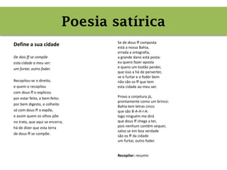 Poesia satírica
Define a sua cidade
De dois ff se compõe
esta cidade a meu ver:
um furtar, outro foder.
Recopilou-se o direito,
e quem o recopilou
com dous ff o explicou
por estar feito, e bem feito:
por bem digesto, e colheito
só com dous ff o expõe,
e assim quem os olhos põe
no trato, que aqui se encerra,
há de dizer que esta terra
de dous ff se compõe.
Se de dous ff composta
está a nossa Bahia,
errada a ortografia,
a grande dano está posta:
eu quero fazer aposta
e quero um tostão perder,
que isso a há de perverter,
se o furtar e o foder bem
não são os ff que tem
esta cidade ao meu ver.
Provo a conjetura já,
prontamente como um brinco:
Bahia tem letras cinco
que são B-A-H-I-A:
logo ninguém me dirá
que dous ff chega a ter,
pois nenhum contém sequer,
salvo se em boa verdade
são os ff da cidade
um furtar, outro foder.
Recopilar: resumir.
Poesia satírica
 