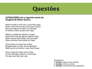 Questões
(UFRGS/2009) Leia o seguinte soneto de
Gregório de Matos Guerra.
Neste mundo é mais rico, o que mais rapa:
Quem mais limpo se faz, tem mais carepa1;
Com sua língua ao nobre o vil decepa:
O velhaco maior sempre tem capa.
Mostra o patife da nobreza o mapa:
Quem tem mão de agarrar, ligeiro trepa;
Quem menos falar pode, mais increpa2:
Quem dinheiro tiver, pode ser Papa.
A flor baixa se inculca por tulipa;
Bengala hoje na mão, ontem garlopa3:
Mais isento se mostra, o que mais chupa.
Para a tropa do trapo vazo a tripa,
E mais não digo, porque a musa topa
Em apa, epa, ipa, opa, upa.
Vocabulário:
1. Carepa: caspa, sarna, pereba.
2. Increpa: censura, acusa.
3. Garlopa: instrumento de carpinteiro.
Questões
 