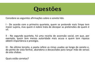 Considere as seguintes afirmações sobre o soneto lido.
I - De acordo com o primeiro quarteto, quem se pretende mais limpo tem
maior sujeira, mas quem é nobre trata de decepar as pretensões de quem é
vil.
II - No segundo quarteto, há uma receita de ascensão social, em que, por
exemplo, quem tem menos autoridade mais acusa e quem tem riqueza
obtém importância e prestígio.
III - No último terceto, o poeta refere as rimas usadas ao longo do soneto e,
do ponto de vista formal, abandona o decassílabo para lançar mão de versos
de oito sílabas.
Quais estão corretas?
Questões
 