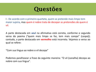 I - De acordo com o primeiro quarteto, quem se pretende mais limpo tem
maior sujeira, mas quem é nobre trata de decepar as pretensões de quem é
vil.
A parte destacada em azul na afirmativa está correta, conforme o segundo
verso do poema (“quem mais limpo se faz, tem mais carepa” (caspa));
contudo, a parte destacada em vermelho está incorreta. Vejamos o verso ao
qual se refere:
“Com sua língua ao nobre o vil decepa”
Podemos parafrasear a frase da seguinte maneira: “O vil (canalha) decepa ao
nobre com sua língua”.
Questões
 