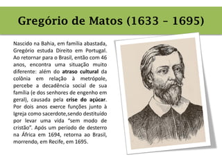 Contexto histórico
Nascido na Bahia, em família abastada,
Gregório estuda Direito em Portugal.
Ao retornar para o Brasil, então com 46
anos, encontra uma situação muito
diferente: além do atraso cultural da
colônia em relação à metrópole,
percebe a decadência social de sua
família (e dos senhores de engenho em
geral), causada pela crise do açúcar.
Por dois anos exerce funções junto à
Igreja como sacerdote,sendo destituído
por levar uma vida “sem modo de
cristão”. Após um período de desterro
na África em 1694, retorna ao Brasil,
morrendo, em Recife, em 1695.
Gregório de Matos (1633 – 1695)
 