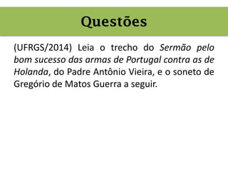 Questões
(UFRGS/2014) Leia o trecho do Sermão pelo
bom sucesso das armas de Portugal contra as de
Holanda, do Padre Antônio Vieira, e o soneto de
Gregório de Matos Guerra a seguir.
Questões
 