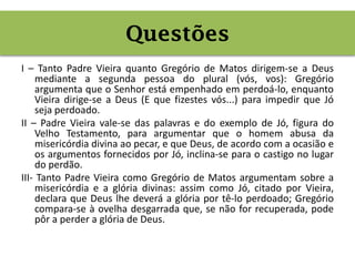 I – Tanto Padre Vieira quanto Gregório de Matos dirigem-se a Deus
mediante a segunda pessoa do plural (vós, vos): Gregório
argumenta que o Senhor está empenhado em perdoá-lo, enquanto
Vieira dirige-se a Deus (E que fizestes vós...) para impedir que Jó
seja perdoado.
II – Padre Vieira vale-se das palavras e do exemplo de Jó, figura do
Velho Testamento, para argumentar que o homem abusa da
misericórdia divina ao pecar, e que Deus, de acordo com a ocasião e
os argumentos fornecidos por Jó, inclina-se para o castigo no lugar
do perdão.
III- Tanto Padre Vieira como Gregório de Matos argumentam sobre a
misericórdia e a glória divinas: assim como Jó, citado por Vieira,
declara que Deus lhe deverá a glória por tê-lo perdoado; Gregório
compara-se à ovelha desgarrada que, se não for recuperada, pode
pôr a perder a glória de Deus.
Questões
 