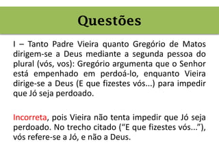 I – Tanto Padre Vieira quanto Gregório de Matos
dirigem-se a Deus mediante a segunda pessoa do
plural (vós, vos): Gregório argumenta que o Senhor
está empenhado em perdoá-lo, enquanto Vieira
dirige-se a Deus (E que fizestes vós...) para impedir
que Jó seja perdoado.
Incorreta, pois Vieira não tenta impedir que Jó seja
perdoado. No trecho citado (“E que fizestes vós...”),
vós refere-se a Jó, e não a Deus.
Questões
 