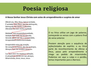 Poesia religiosa (jogo de palavras,
culpa e perdão)
A Nosso Senhor Jesus Christo com actos de arrependimento e suspiros de amor
Ofendi-vos, Meu Deus, bem é verdade,
É verdade, meu Deus, que hei delinquido,
Delinquido vos tenho, e ofendido,
Ofendido vos tem minha maldade.
Maldade, que encaminha à vaidade,
Vaidade, que todo me há vencido;
Vencido quero ver-me, e arrependido,
Arrependido a tanta enormidade.
Arrependido estou de coração,
De coração vos busco, dai-me os braços,
Abraços, que me rendem vossa luz.
Luz, que claro me mostra a salvação,
A salvação pretendo em tais abraços,
Misericórdia, Amor, Jesus, Jesus.
Poesia religiosa
O eu lírico utiliza um jogo de palavras,
começando os versos com a palavra final
do verso anterior.
Prestem atenção para a sequência de
ações/estados de espírito: o eu lírico
parte do reconhecimento da ofensa a
Deus, passa pelo arrependimento e
chega ao pedido de misericórdia.
Podemos ver aqui a culpa e o perdão,
temas importantes para o Barroco.
 