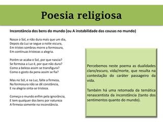 Poesia religiosa (inconstância)
Inconstância dos bens do mundo (ou A instabilidade das cousas no mundo)
Nasce o Sol, e não dura mais que um dia,
Depois da Luz se segue a noite escura,
Em tristes sombras morre a formosura,
Em contínuas tristezas a alegria.
Porém se acaba o Sol, por que nascia?
Se formosa a Luz é, por que não dura?
Como a beleza assim se transfigura?
Como o gosto da pena assim se fia?
Mas no Sol, e na Luz, falte a firmeza,
Na formosura não se dê constância,
E na alegria sinta-se tristeza.
Começa o mundo enfim pela ignorância,
E tem qualquer dos bens por natureza
A firmeza somente na inconstância.
Poesia religiosa
Percebemos neste poema as dualidades
claro/escuro, vida/morte, que resulta na
contestação do caráter passageiro da
vida.
Também há uma retomada da temática
renascentista da inconstância (tanto dos
sentimentos quanto do mundo).
 