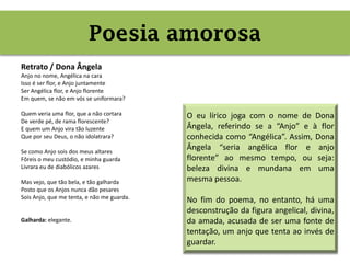 Poesia amorosa
Retrato / Dona Ângela
Anjo no nome, Angélica na cara
Isso é ser flor, e Anjo juntamente
Ser Angélica flor, e Anjo florente
Em quem, se não em vós se uniformara?
Quem veria uma flor, que a não cortara
De verde pé, de rama florescente?
E quem um Anjo vira tão luzente
Que por seu Deus, o não idolatrara?
Se como Anjo sois dos meus altares
Fôreis o meu custódio, e minha guarda
Livrara eu de diabólicos azares
Mas vejo, que tão bela, e tão galharda
Posto que os Anjos nunca dão pesares
Sois Anjo, que me tenta, e não me guarda.
Galharda: elegante.
Poesia amorosa
O eu lírico joga com o nome de Dona
Ângela, referindo se a “Anjo” e à flor
conhecida como “Angélica”. Assim, Dona
Ângela “seria angélica flor e anjo
florente” ao mesmo tempo, ou seja:
beleza divina e mundana em uma
mesma pessoa.
No fim do poema, no entanto, há uma
desconstrução da figura angelical, divina,
da amada, acusada de ser uma fonte de
tentação, um anjo que tenta ao invés de
guardar.
 