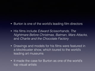 • Burton is one of the world’s leading film directors 
• His films include Edward Scissorhands, The 
Nightmare Before Christmas, Batman, Mars Attacks, 
and Charlie and the Chocolate Factory 
• Drawings and models for his films were featured in 
a blockbuster show, which toured to the world’s 
leading art museums 
• It made the case for Burton as one of the world’s 
top visual artists 
 