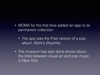 • MOMA for the first time added an app to its 
permanent collection 
• The app was the iPad version of a pop 
album, Björk’s Biophilia 
• The museum has also done shows about 
the links between visual art and pop music 
in New York 
 
