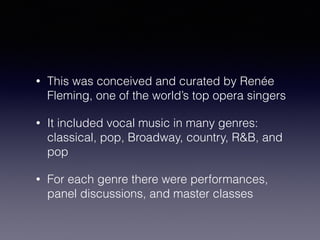 • This was conceived and curated by Renée 
Fleming, one of the world’s top opera singers 
• It included vocal music in many genres: 
classical, pop, Broadway, country, R&B, and 
pop 
• For each genre there were performances, 
panel discussions, and master classes 
 