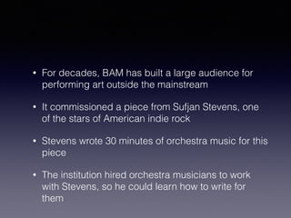 • For decades, BAM has built a large audience for 
performing art outside the mainstream 
• It commissioned a piece from Sufjan Stevens, one 
of the stars of American indie rock 
• Stevens wrote 30 minutes of orchestra music for this 
piece 
• The institution hired orchestra musicians to work 
with Stevens, so he could learn how to write for 
them 
 