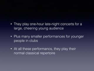 • They play one-hour late-night concerts for a 
large, cheering young audience 
• Plus many smaller performances for younger 
people in clubs 
• At all these performancs, they play their 
normal classical repertoire 
 
