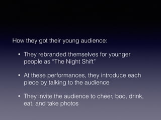 How they got their young audience: 
• They rebranded themselves for younger 
people as “The Night Shift” 
• At these performances, they introduce each 
piece by talking to the audience 
• They invite the audience to cheer, boo, drink, 
eat, and take photos 
 