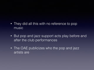 • They did all this with no reference to pop 
music 
• But pop and jazz support acts play before and 
after the club performances 
• The OAE publicizes who the pop and jazz 
artists are 
 