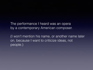 The performance I heard was an opera 
by a contemporary American composer. 
(I won’t mention his name, or another name later 
on, because I want to criticize ideas, not 
people.) 
 